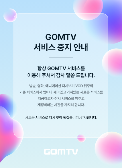 GOMTV 서비스 중지 안내 항상 GOMTV 서비스를 이용해 주셔서 감사 말씀드립니다. 방송, 영화, 애니메이션 다시보기 VOD 위주의 기존 서비스에서 벗어나 재미있고 가치있는 새로운 서비스를 제공하고자 잠시 서비스를 멈추고 재정비하는 시간을 가지려 합니다. 새로운 서비스로 다시 찾아 뵙겠습니다. 감사합니다. GOMTV