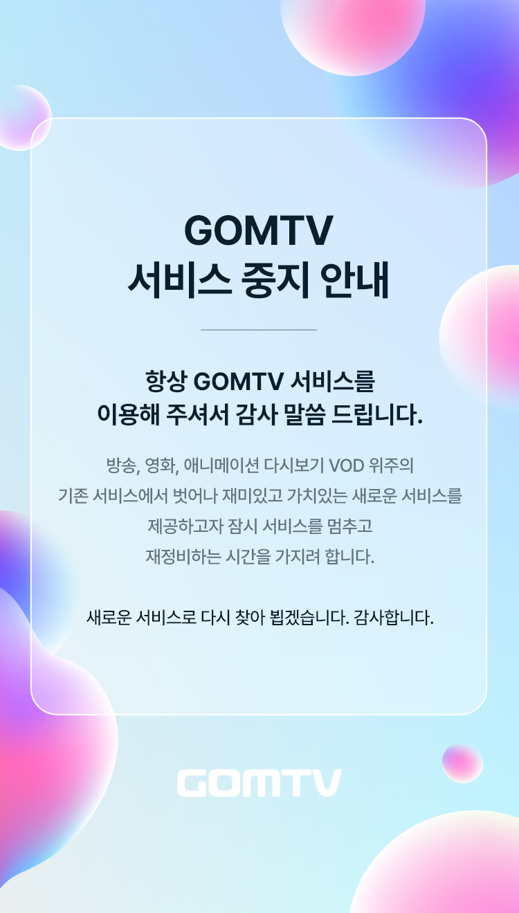 GOMTV 서비스 중지 안내 항상 GOMTV 서비스를 이용해 주셔서 감사 말씀드립니다. 방송, 영화, 애니메이션 다시보기 VOD 위주의 기존 서비스에서 벗어나 재미있고 가치있는 새로운 서비스를 제공하고자 잠시 서비스를 멈추고 재정비하는 시간을 가지려 합니다. 새로운 서비스로 다시 찾아 뵙겠습니다. 감사합니다. GOMTV