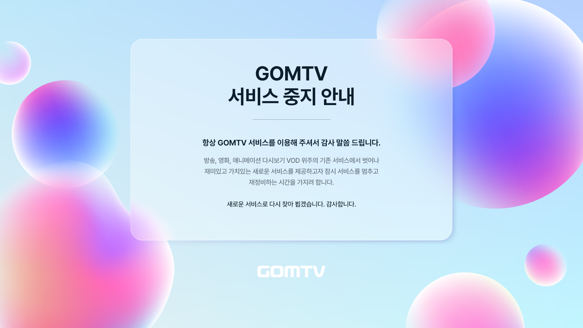 GOMTV 서비스 종료 안내 항상 GOMTV 서비스를 이용해 주셔서 감사 말씀 드립니다. 방송, 영화, 애니메이션 다시보기 VOD 위주의 기존 서비스에서 벗어나 재미있고 가치있는 새로운 서비스를 제공하고자 잠시 서비스를 멈추고 재정비하는 시간을 가지려 합니다. 새로운 서비스로 다시 찾아 뵙겠습니다. 감사합니다. 